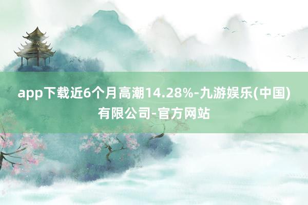 app下载近6个月高潮14.28%-九游娱乐(中国)有限公司-官方网站