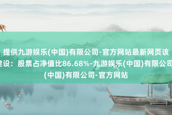 提供九游娱乐(中国)有限公司-官方网站最新网页该基金钞票建设：股票占净值比86.68%-九游娱乐(中国)有限公司-官方网站