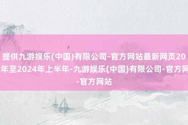 提供九游娱乐(中国)有限公司-官方网站最新网页2022年至2024年上半年-九游娱乐(中国)有限公司-官方网站