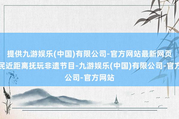 提供九游娱乐(中国)有限公司-官方网站最新网页让市民近距离抚玩非遗节目-九游娱乐(中国)有限公司-官方网站