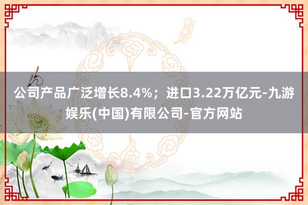 公司产品广泛增长8.4%；进口3.22万亿元-九游娱乐(中国)有限公司-官方网站