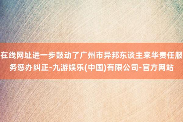 在线网址进一步鼓动了广州市异邦东谈主来华责任服务惩办纠正-九游娱乐(中国)有限公司-官方网站