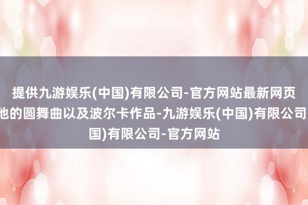 提供九游娱乐(中国)有限公司-官方网站最新网页其余均是他的圆舞曲以及波尔卡作品-九游娱乐(中国)有限公司-官方网站