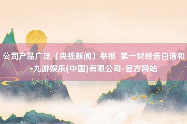 公司产品广泛（央视新闻）举报  第一财经告白谐和-九游娱乐(中国)有限公司-官方网站