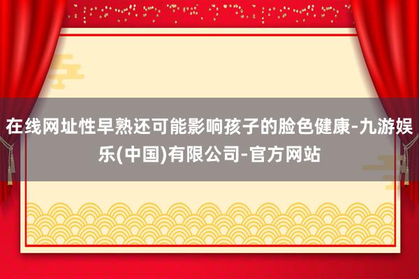 在线网址性早熟还可能影响孩子的脸色健康-九游娱乐(中国)有限公司-官方网站