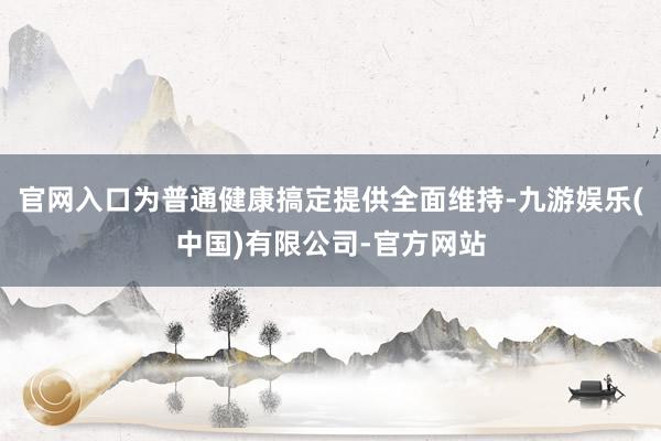 官网入口为普通健康搞定提供全面维持-九游娱乐(中国)有限公司-官方网站