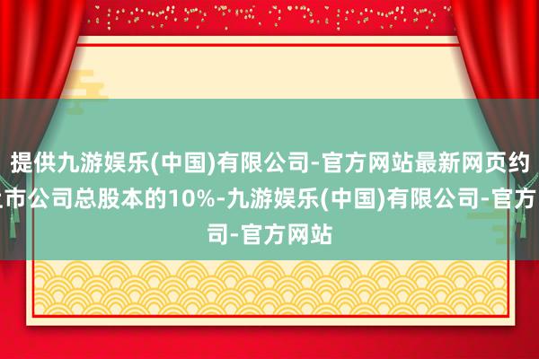 提供九游娱乐(中国)有限公司-官方网站最新网页约占上市公司总股本的10%-九游娱乐(中国)有限公司-官方网站