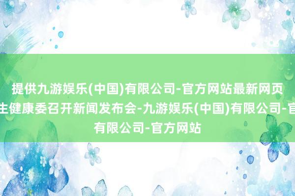 提供九游娱乐(中国)有限公司-官方网站最新网页国度卫生健康委召开新闻发布会-九游娱乐(中国)有限公司-官方网站