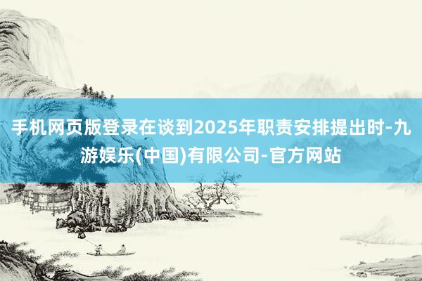 手机网页版登录在谈到2025年职责安排提出时-九游娱乐(中国)有限公司-官方网站