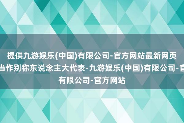 提供九游娱乐(中国)有限公司-官方网站最新网页他暗示当作别称东说念主大代表-九游娱乐(中国)有限公司-官方网站