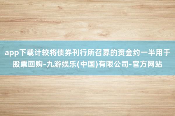 app下载计较将债券刊行所召募的资金约一半用于股票回购-九游娱乐(中国)有限公司-官方网站