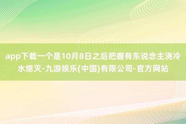 app下载一个是10月8日之后把握有东说念主浇冷水熄灭-九游娱乐(中国)有限公司-官方网站