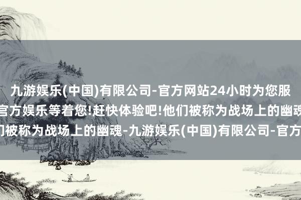 九游娱乐(中国)有限公司-官方网站24小时为您服务!更多精彩活动在正规官方娱乐等着您!赶快体验吧!他们被称为战场上的幽魂-九游娱乐(中国)有限公司-官方网站