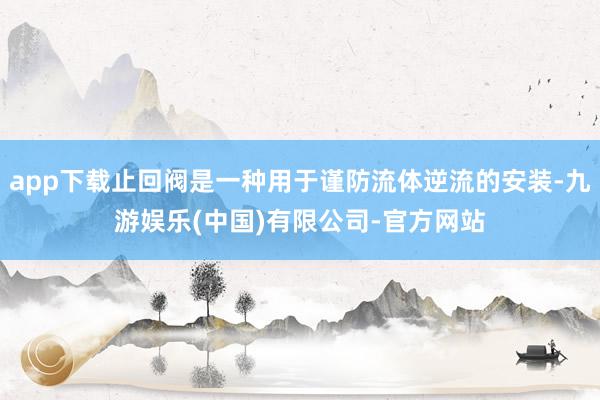 app下载止回阀是一种用于谨防流体逆流的安装-九游娱乐(中国)有限公司-官方网站