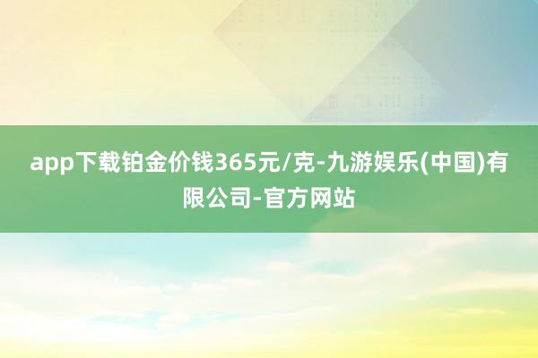 app下载铂金价钱365元/克-九游娱乐(中国)有限公司-官方网站