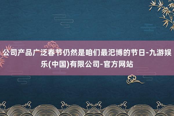 公司产品广泛春节仍然是咱们最汜博的节日-九游娱乐(中国)有限公司-官方网站