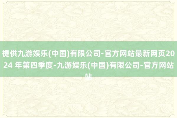 提供九游娱乐(中国)有限公司-官方网站最新网页2024 年第四季度-九游娱乐(中国)有限公司-官方网站