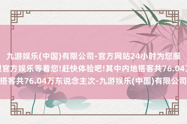 九游娱乐(中国)有限公司-官方网站24小时为您服务!更多精彩活动在正规官方娱乐等着您!赶快体验吧!其中内地搭客共76.04万东说念主次-九游娱乐(中国)有限公司-官方网站