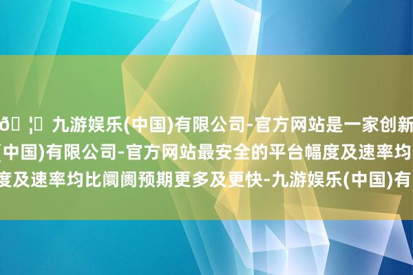 🦄九游娱乐(中国)有限公司-官方网站是一家创新的科技公司，九游娱乐(中国)有限公司-官方网站最安全的平台幅度及速率均比阛阓预期更多及更快-九游娱乐(中国)有限公司-官方网站