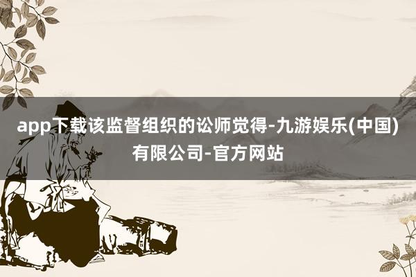 app下载该监督组织的讼师觉得-九游娱乐(中国)有限公司-官方网站