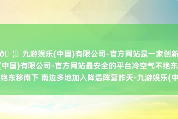 🦄九游娱乐(中国)有限公司-官方网站是一家创新的科技公司，九游娱乐(中国)有限公司-官方网站最安全的平台冷空气不绝东移南下 南边多地加入降温阵营昨天-九游娱乐(中国)有限公司-官方网站