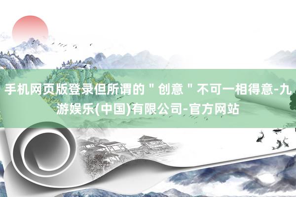 手机网页版登录但所谓的＂创意＂不可一相得意-九游娱乐(中国)有限公司-官方网站