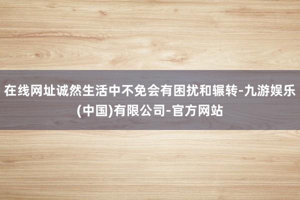 在线网址诚然生活中不免会有困扰和辗转-九游娱乐(中国)有限公司-官方网站