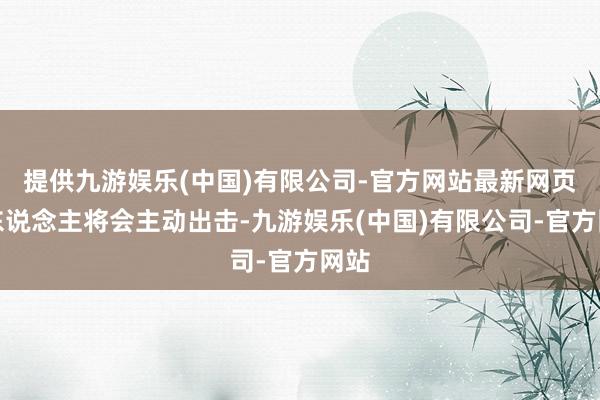 提供九游娱乐(中国)有限公司-官方网站最新网页贵东说念主将会主动出击-九游娱乐(中国)有限公司-官方网站