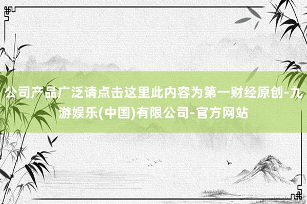 公司产品广泛请点击这里此内容为第一财经原创-九游娱乐(中国)有限公司-官方网站