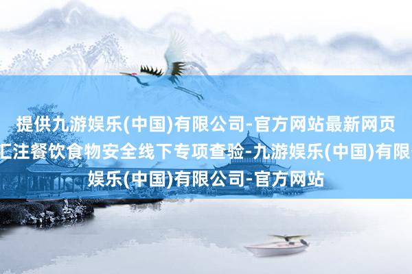 提供九游娱乐(中国)有限公司-官方网站最新网页组织开展夏日汇注餐饮食物安全线下专项查验-九游娱乐(中国)有限公司-官方网站