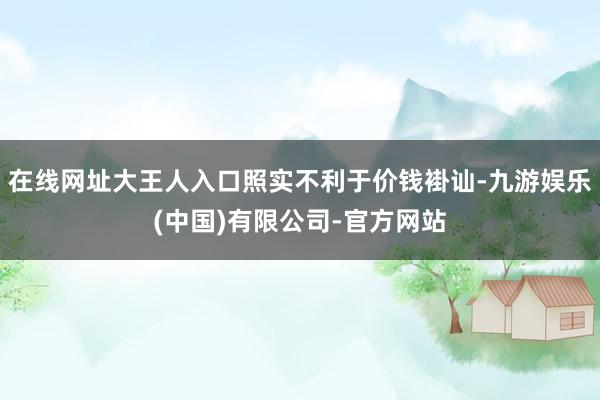 在线网址大王人入口照实不利于价钱褂讪-九游娱乐(中国)有限公司-官方网站