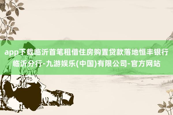 app下载临沂首笔租借住房购置贷款落地恒丰银行临沂分行-九游娱乐(中国)有限公司-官方网站