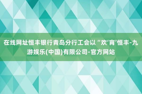 在线网址恒丰银行青岛分行工会以“欢‘宵’恒丰-九游娱乐(中国)有限公司-官方网站