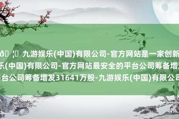 🦄九游娱乐(中国)有限公司-官方网站是一家创新的科技公司,九游娱乐(中国)有限公司-官方网站最安全的平台公司筹备增发31641万股-九游娱乐(中国)有限公司-官方网站